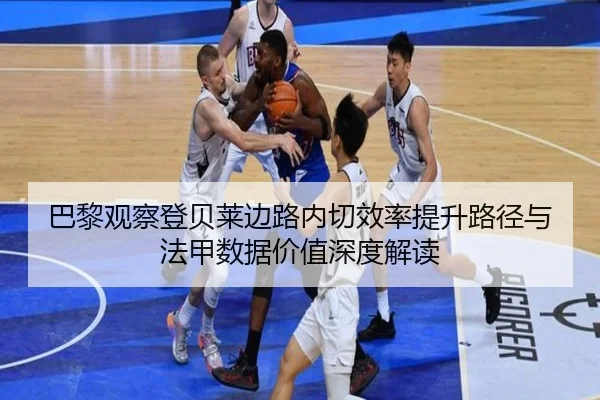巴黎观察登贝莱边路内切效率提升路径与法甲数据价值深度解读
