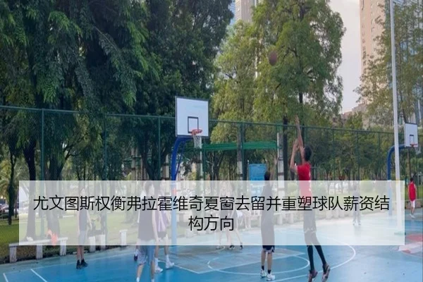 尤文图斯权衡弗拉霍维奇夏窗去留并重塑球队薪资结构方向