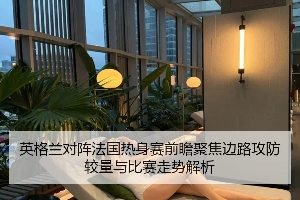 英格兰对阵法国热身赛前瞻聚焦边路攻防较量与比赛走势解析