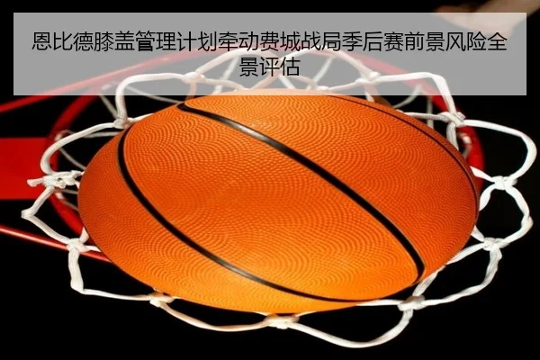 恩比德膝盖管理计划牵动费城战局季后赛前景风险全景评估