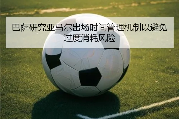 巴萨研究亚马尔出场时间管理机制以避免过度消耗风险