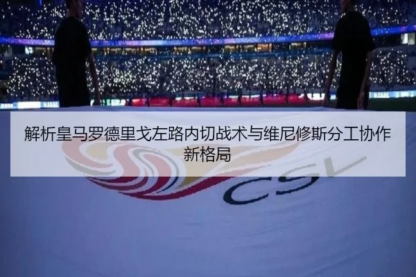 解析皇马罗德里戈左路内切战术与维尼修斯分工协作新格局