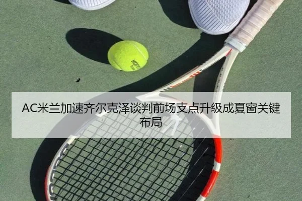 AC米兰加速齐尔克泽谈判前场支点升级成夏窗关键布局